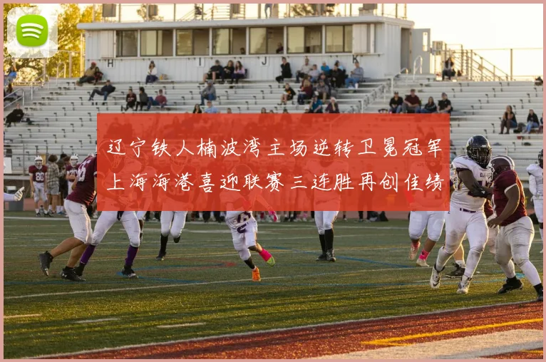 辽宁铁人楠波湾主场逆转卫冕冠军上海海港喜迎联赛三连胜再创佳绩