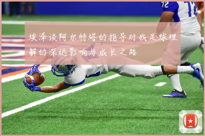 埃泽谈阿尔特塔的指导对我足球理解的深远影响与成长之路