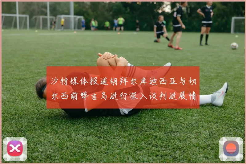 沙特媒体报道胡拜尔库迪西亚与切尔西前锋吉乌进行深入谈判进展情况