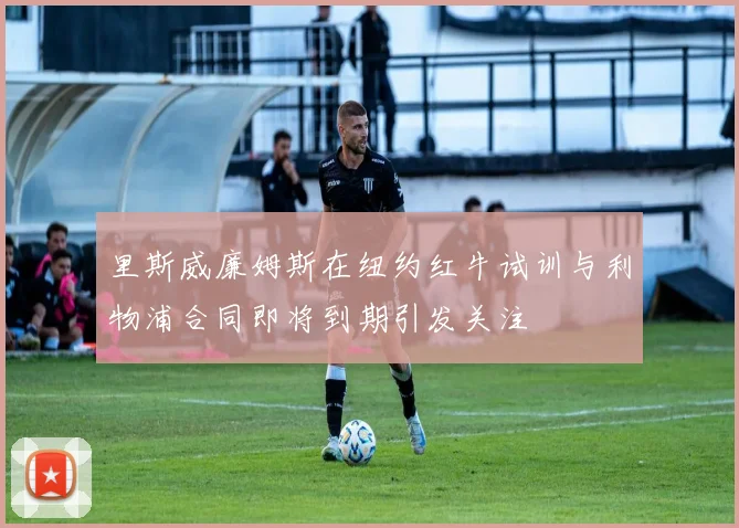 里斯威廉姆斯在纽约红牛试训与利物浦合同即将到期引发关注