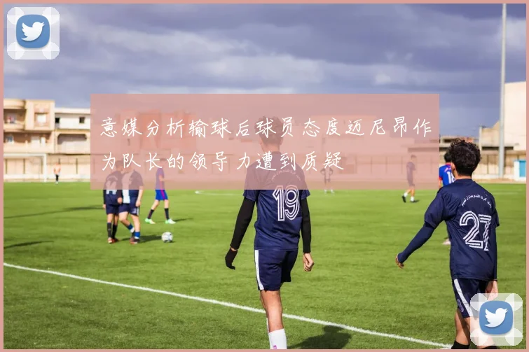 意媒分析输球后球员态度迈尼昂作为队长的领导力遭到质疑