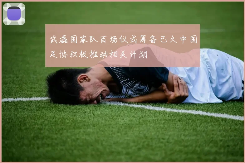 武磊国家队百场仪式筹备已久中国足协积极推动相关计划