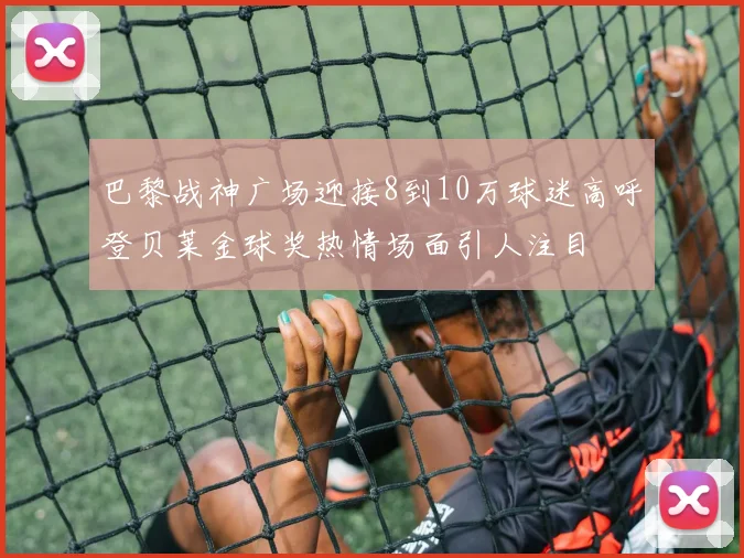 巴黎战神广场迎接8到10万球迷高呼登贝莱金球奖热情场面引人注目