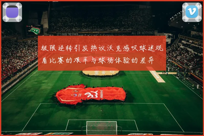 极限逆转引发热议沃克感叹球迷观看比赛的艰辛与球场体验的差异
