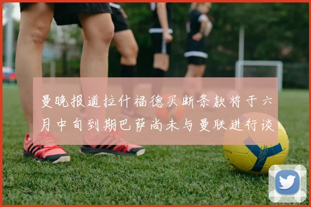 曼晚报道拉什福德买断条款将于六月中旬到期巴萨尚未与曼联进行谈判