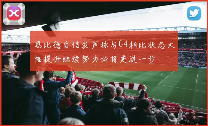 恩比德自信发声称与G4相比状态大幅提升继续努力必将更进一步