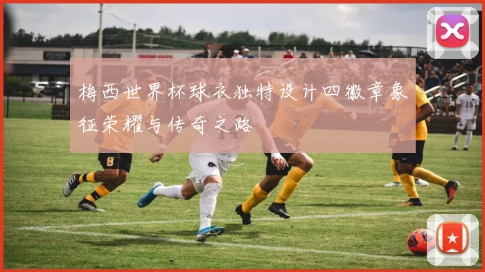梅西世界杯球衣独特设计四徽章象征荣耀与传奇之路