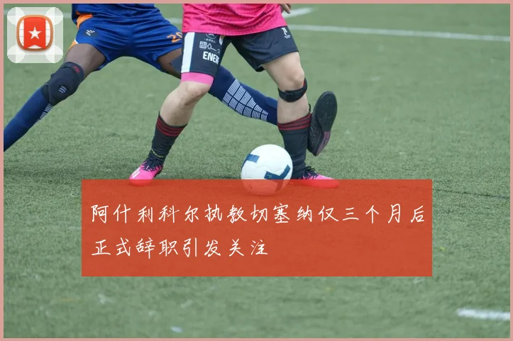 阿什利科尔执教切塞纳仅三个月后正式辞职引发关注