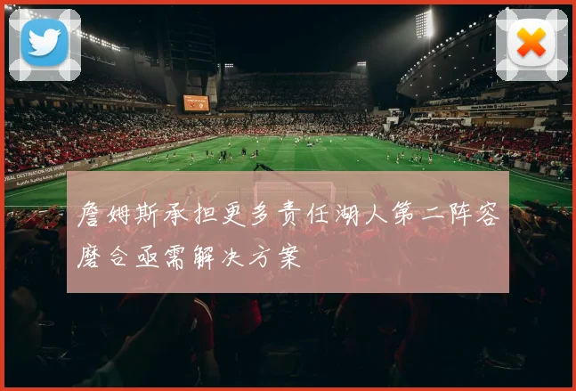 詹姆斯承担更多责任湖人第二阵容磨合亟需解决方案